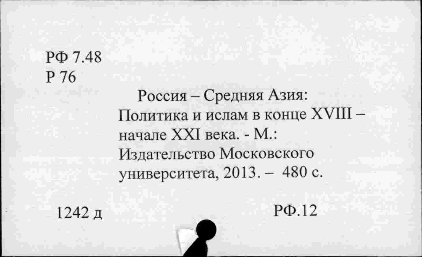 ﻿РФ 7.48
Р76
Россия - Средняя Азия: Политика и ислам в конце XVIII -начале XXI века. - М.: Издательство Московского университета, 2013. — 480 с.
1242 д
РФ.12